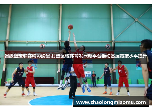 省级篮球联赛精彩纷呈 打造区域体育发展新平台推动基层竞技水平提升