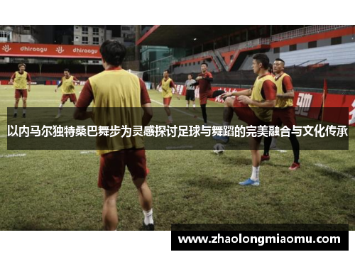 以内马尔独特桑巴舞步为灵感探讨足球与舞蹈的完美融合与文化传承 以内马尔独特桑巴舞步为灵感探讨足球与舞蹈的完美融合与文化传承