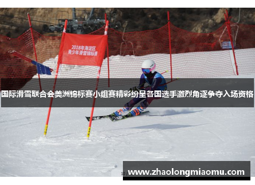 国际滑雪联合会美洲锦标赛小组赛精彩纷呈各国选手激烈角逐争夺入场资格