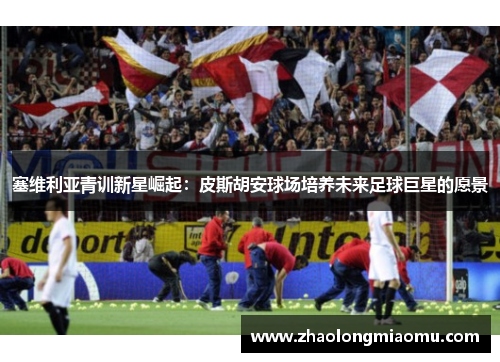 塞维利亚青训新星崛起:皮斯胡安球场培养未来足球巨星的愿景 塞维利亚青训新星崛起:皮斯胡安球场培养未来足球巨星的愿景