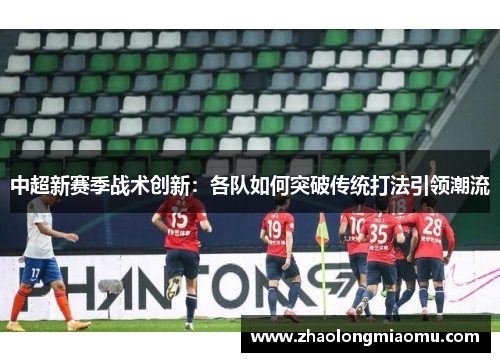 中超新赛季战术创新：各队如何突破传统打法引领潮流