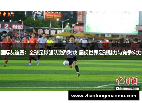 国际友谊赛：全球足球强队激烈对决 展现世界足球魅力与竞争实力