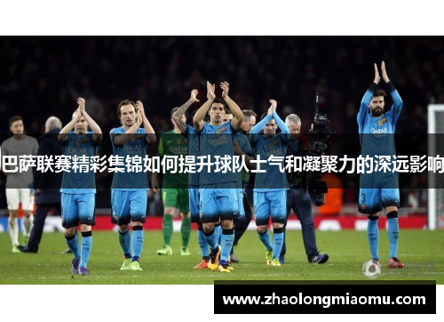 巴萨联赛精彩集锦如何提升球队士气和凝聚力的深远影响 巴萨联赛精彩集锦如何提升球队士气和凝聚力的深远影响