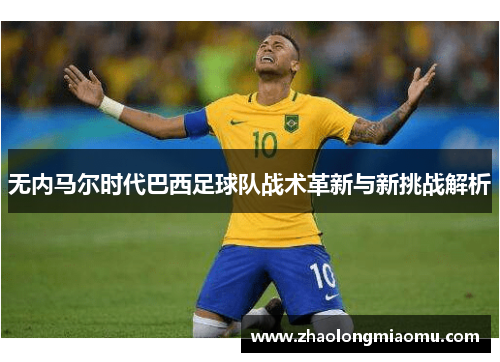 无内马尔时代巴西足球队战术革新与新挑战解析 无内马尔时代巴西足球队战术革新与新挑战解析