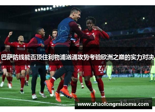 巴萨防线能否顶住利物浦汹涌攻势考验欧洲之巅的实力对决