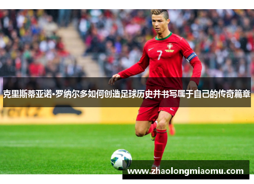 克里斯蒂亚诺·罗纳尔多如何创造足球历史并书写属于自己的传奇篇章