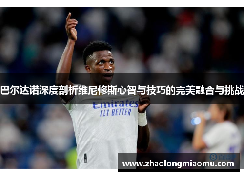 巴尔达诺深度剖析维尼修斯心智与技巧的完美融合与挑战 巴尔达诺深度剖析维尼修斯心智与技巧的完美融合与挑战