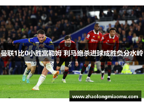 曼联1比0小胜富勒姆 利马绝杀进球成胜负分水岭