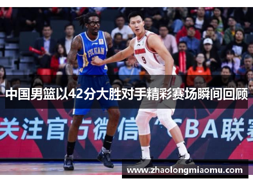 中国男篮以42分大胜对手精彩赛场瞬间回顾