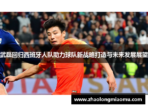 武磊回归西班牙人队助力球队新战略打造与未来发展展望