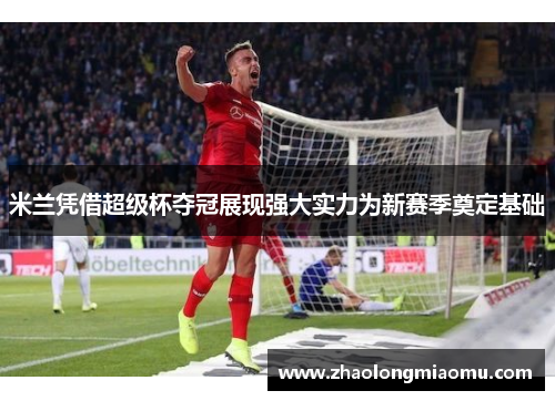 米兰凭借超级杯夺冠展现强大实力为新赛季奠定基础 米兰凭借超级杯夺冠展现强大实力为新赛季奠定基础