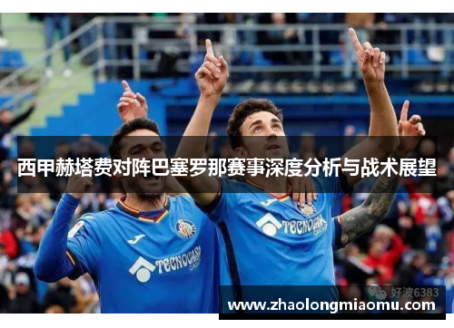 西甲赫塔费对阵巴塞罗那赛事深度分析与战术展望