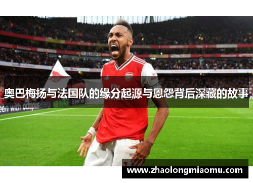 奥巴梅扬与法国队的缘分起源与恩怨背后深藏的故事